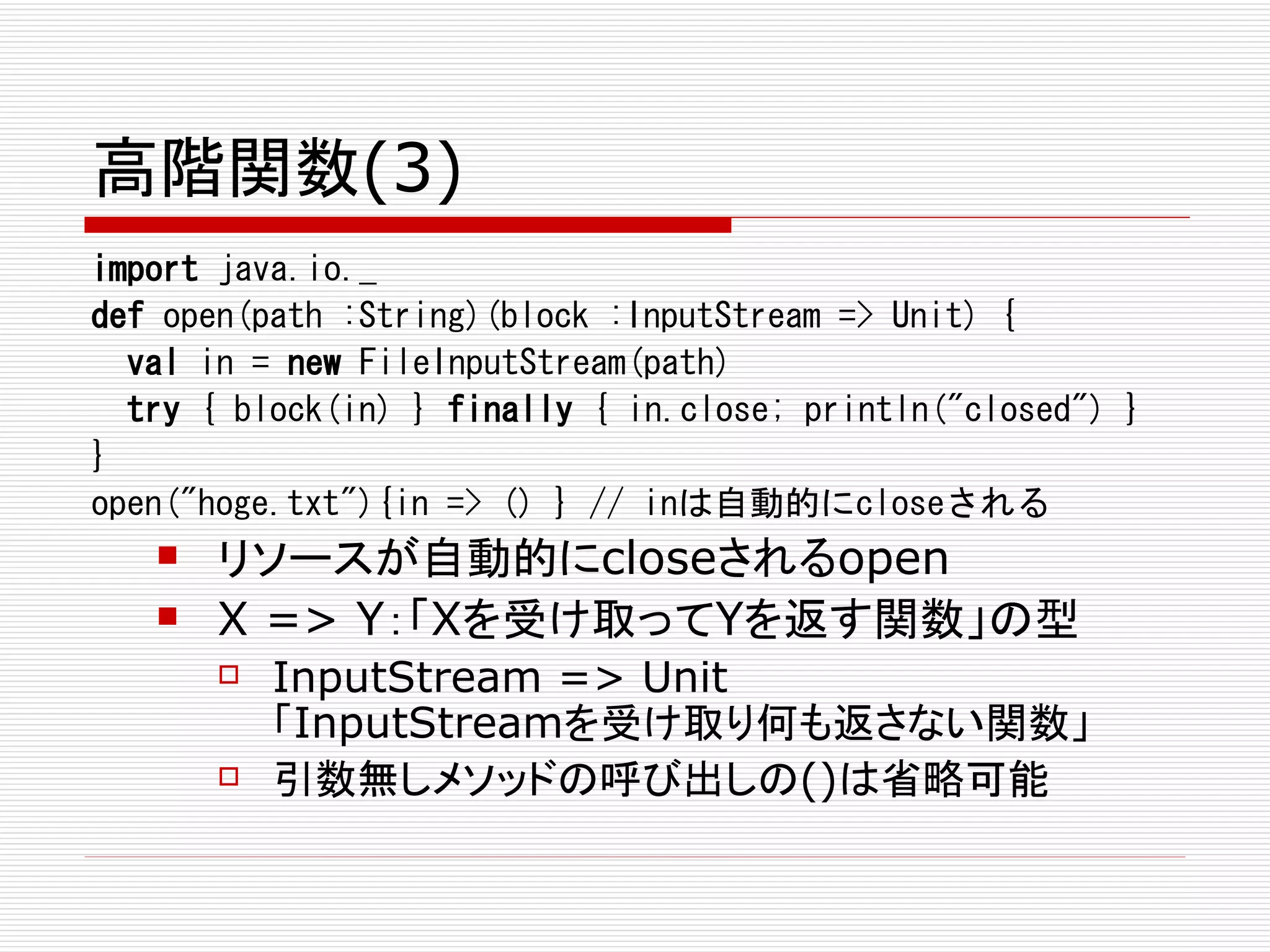 高階関数(3)
import java.io._
def open(path :String)(block :InputStream => Unit) {
  val in = new FileInputStream(path)
  try { block(in) } finally { in.close; println("closed") }
}
open("hoge.txt"){in => () } // inは自動的にcloseされる
      リソースが自動的にcloseされるopen
      X => Y：「Xを受け取ってYを返す関数」の型
          InputStream => Unit
           「InputStreamを受け取り何も返さない関数」
          引数無しメソッドの呼び出しの()は省略可能
 