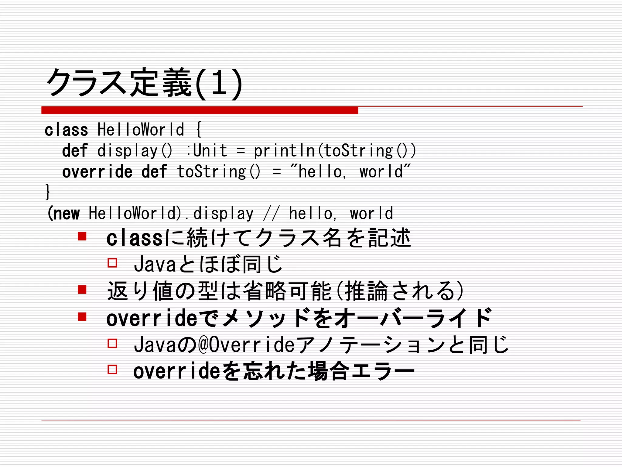 クラス定義(1)
class HelloWorld {
  def display() :Unit = println(toString())
  override def toString() = "hello, world"
}
(new HelloWorld).display // hello, world
      classに続けてクラス名を記述
        Javaとほぼ同じ

      返り値の型は省略可能(推論される)
      overrideでメソッドをオーバーライド
        Javaの@Overrideアノテーションと同じ

        overrideを忘れた場合エラー
 