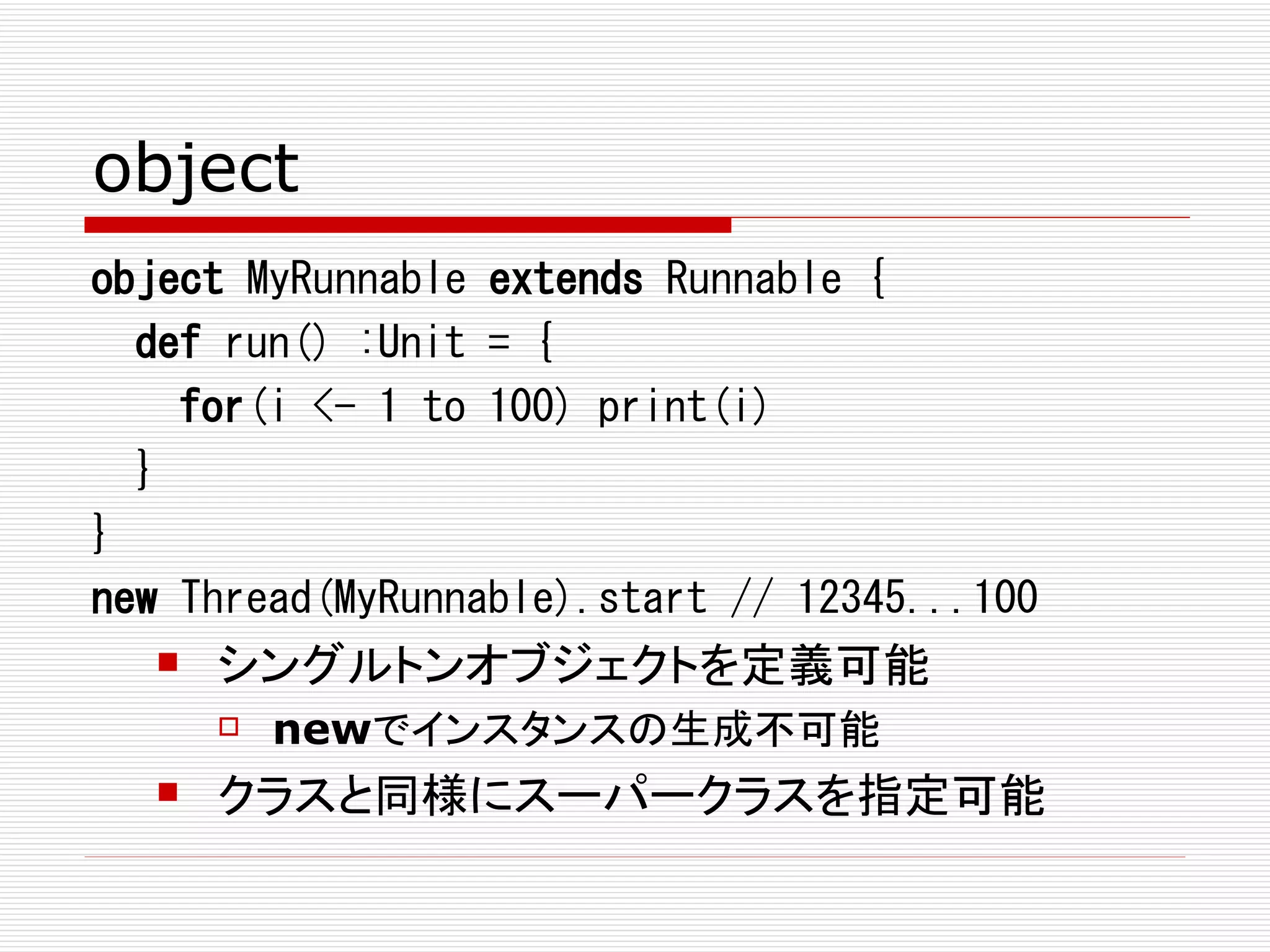 object
object MyRunnable extends Runnable {
  def run() :Unit = {
    for(i <- 1 to 100) print(i)
  }
}
new Thread(MyRunnable).start // 12345...100
     シングルトンオブジェクトを定義可能
         newでインスタンスの生成不可能
     クラスと同様にスーパークラスを指定可能
 