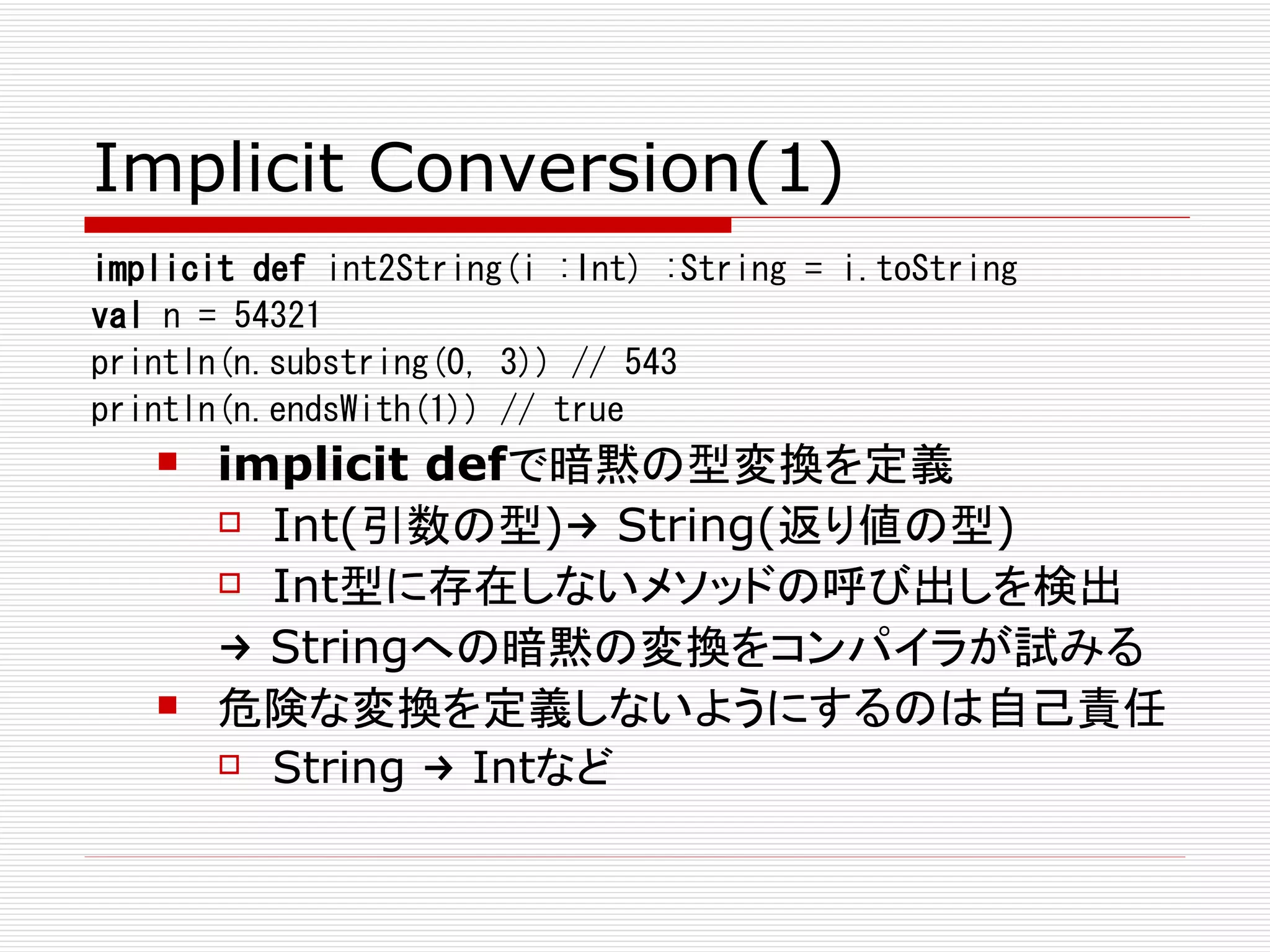 Implicit Conversion(1)
implicit def int2String(i :Int) :String = i.toString
val n = 54321
println(n.substring(0, 3)) // 543
println(n.endsWith(1)) // true
      implicit defで暗黙の型変換を定義
        Int(引数の型)→ String(返り値の型)

        Int型に存在しないメソッドの呼び出しを検出

       → Stringへの暗黙の変換をコンパイラが試みる
      危険な変換を定義しないようにするのは自己責任
        String → Intなど
 