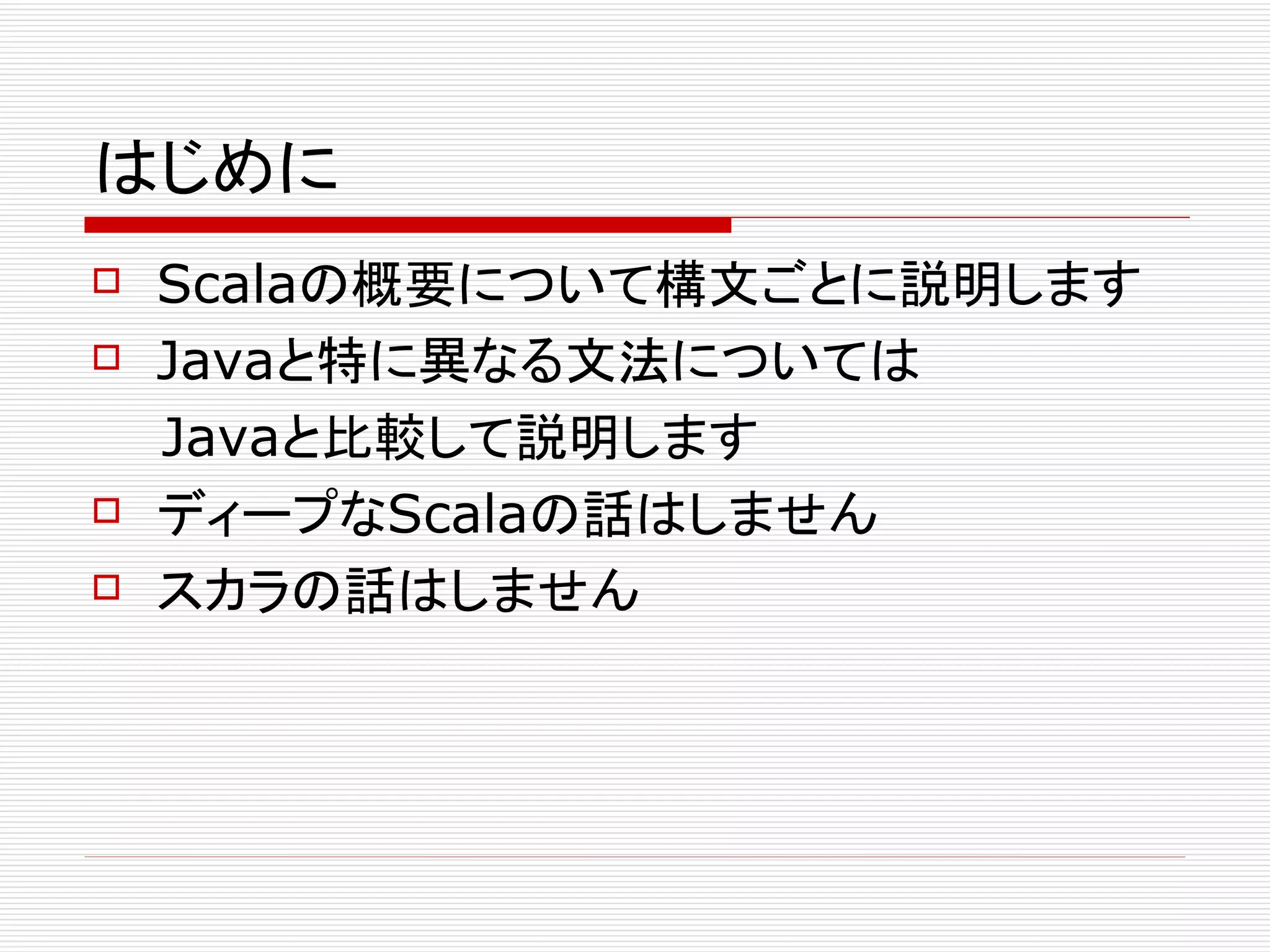はじめに
 Scalaの概要について構文ごとに説明します
 Javaと特に異なる文法については

　　Javaと比較して説明します
 ディープなScalaの話はしません

 スカラの話はしません
 