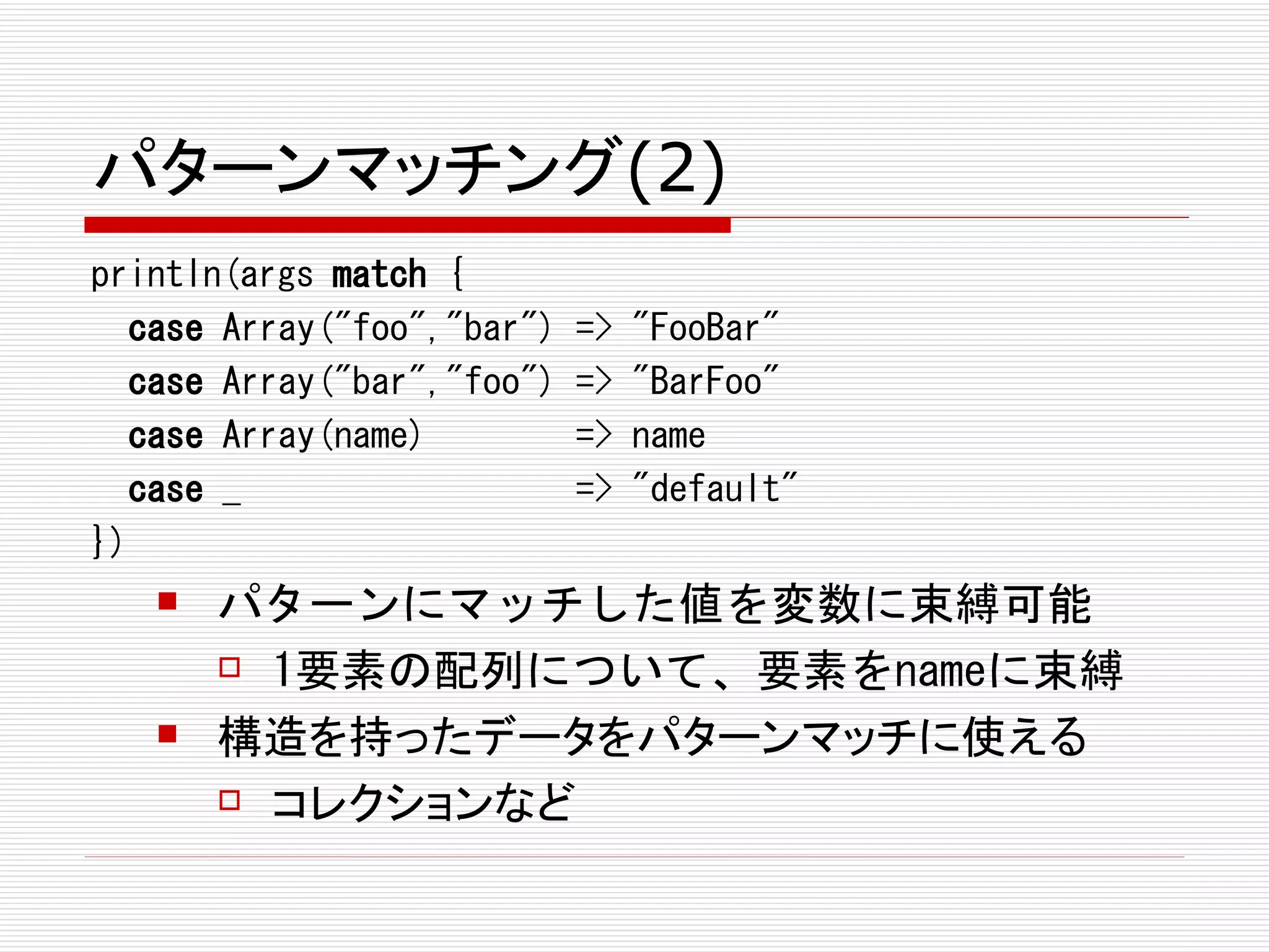 パターンマッチング(2)
println(args match {
  case Array("foo","bar")   =>   "FooBar"
  case Array("bar","foo")   =>   "BarFoo"
  case Array(name)          =>   name
  case _                    =>   "default"
})
      パターンにマッチした値を変数に束縛可能
        1要素の配列について、要素をnameに束縛

      構造を持ったデータをパターンマッチに使える
        コレクションなど
 
