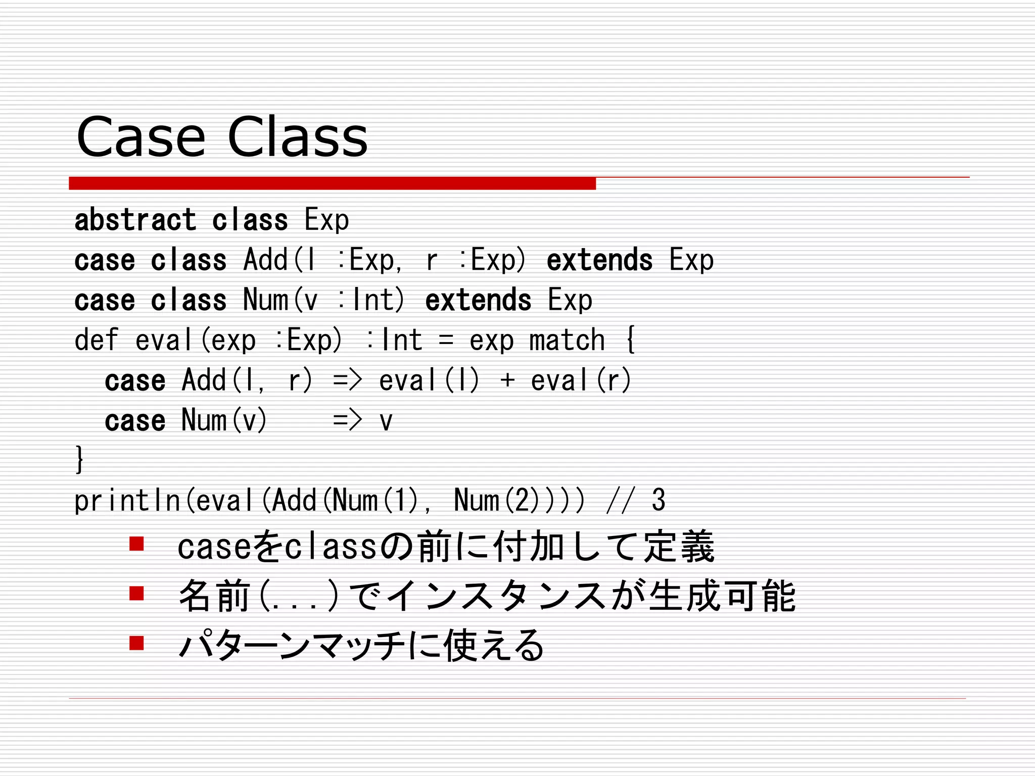 Case Class
abstract class Exp
case class Add(l :Exp, r :Exp) extends Exp
case class Num(v :Int) extends Exp
def eval(exp :Exp) :Int = exp match {
  case Add(l, r) => eval(l) + eval(r)
  case Num(v)    => v
}
println(eval(Add(Num(1), Num(2)))) // 3
      caseをclassの前に付加して定義
      名前(...)でインスタンスが生成可能
      パターンマッチに使える
 