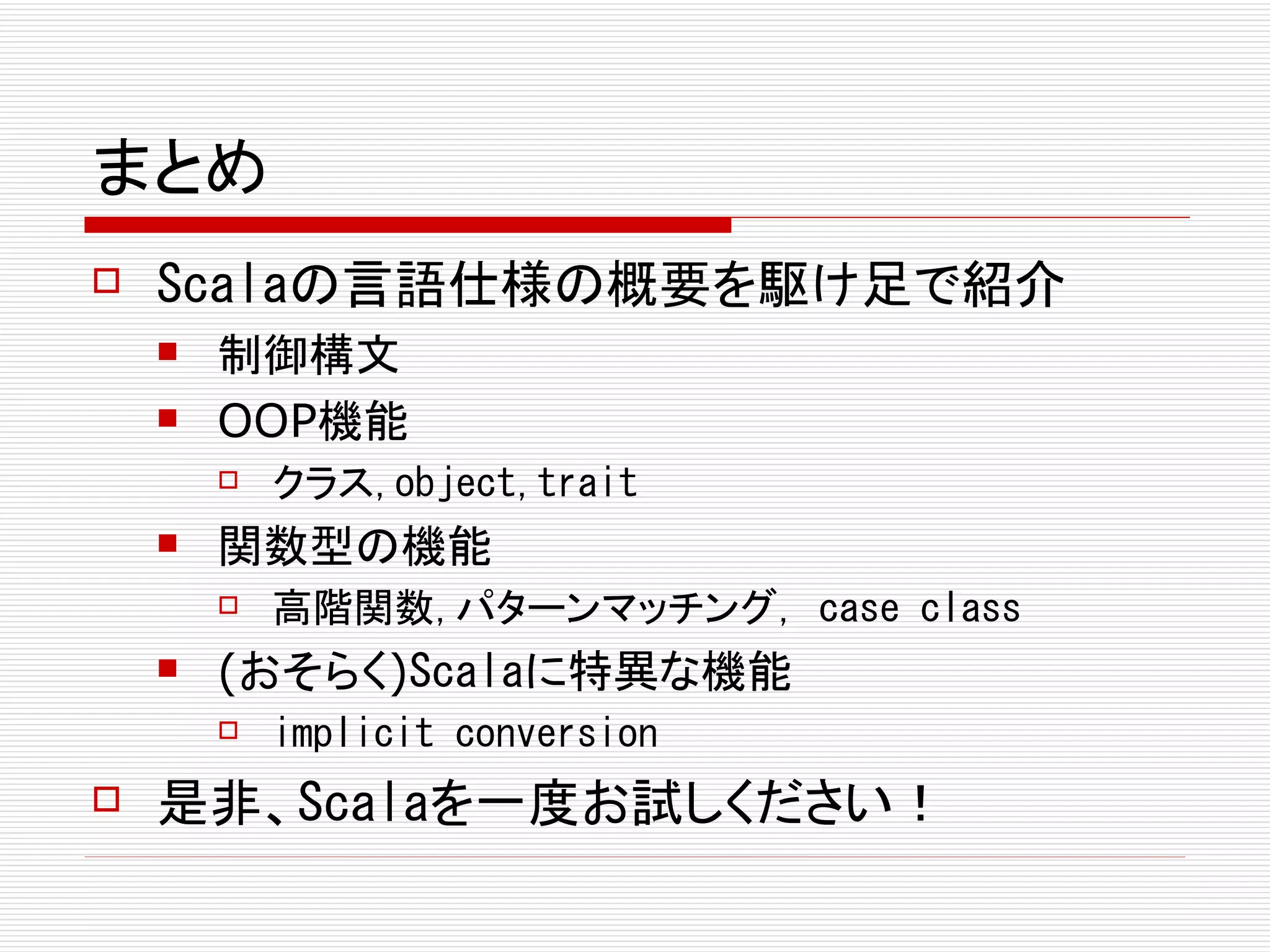 まとめ
   Scalaの言語仕様の概要を駆け足で紹介
       制御構文
       OOP機能
           クラス,object,trait
       関数型の機能
           高階関数,パターンマッチング, case class
       (おそらく)Scalaに特異な機能
           implicit conversion
   是非、Scalaを一度お試しください！
 