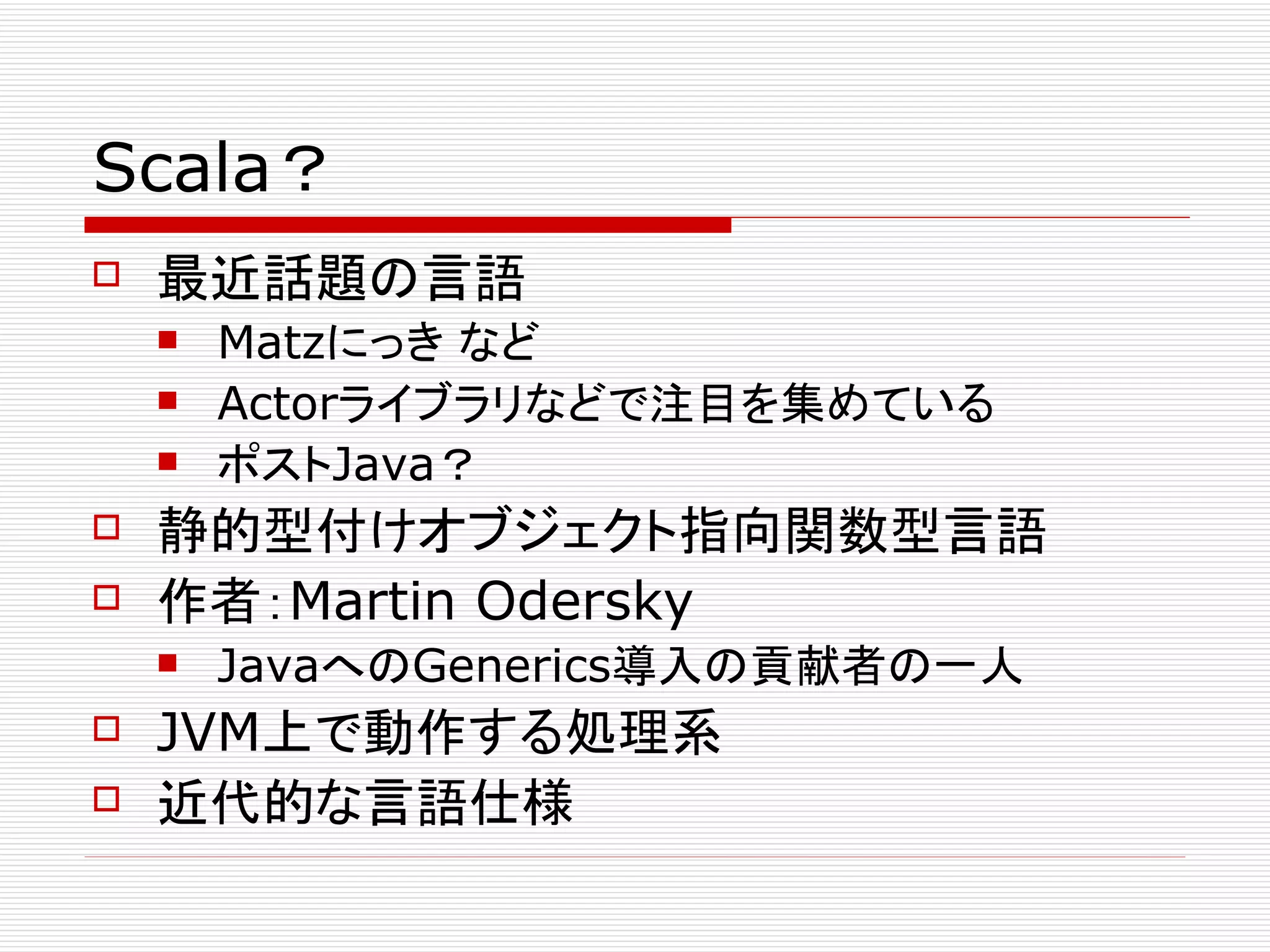 Scala？
   最近話題の言語
       Matzにっき など
       Actorライブラリなどで注目を集めている
       ポストJava？
   静的型付けオブジェクト指向関数型言語
   作者：Martin Odersky
       JavaへのGenerics導入の貢献者の一人
   JVM上で動作する処理系
   近代的な言語仕様
 