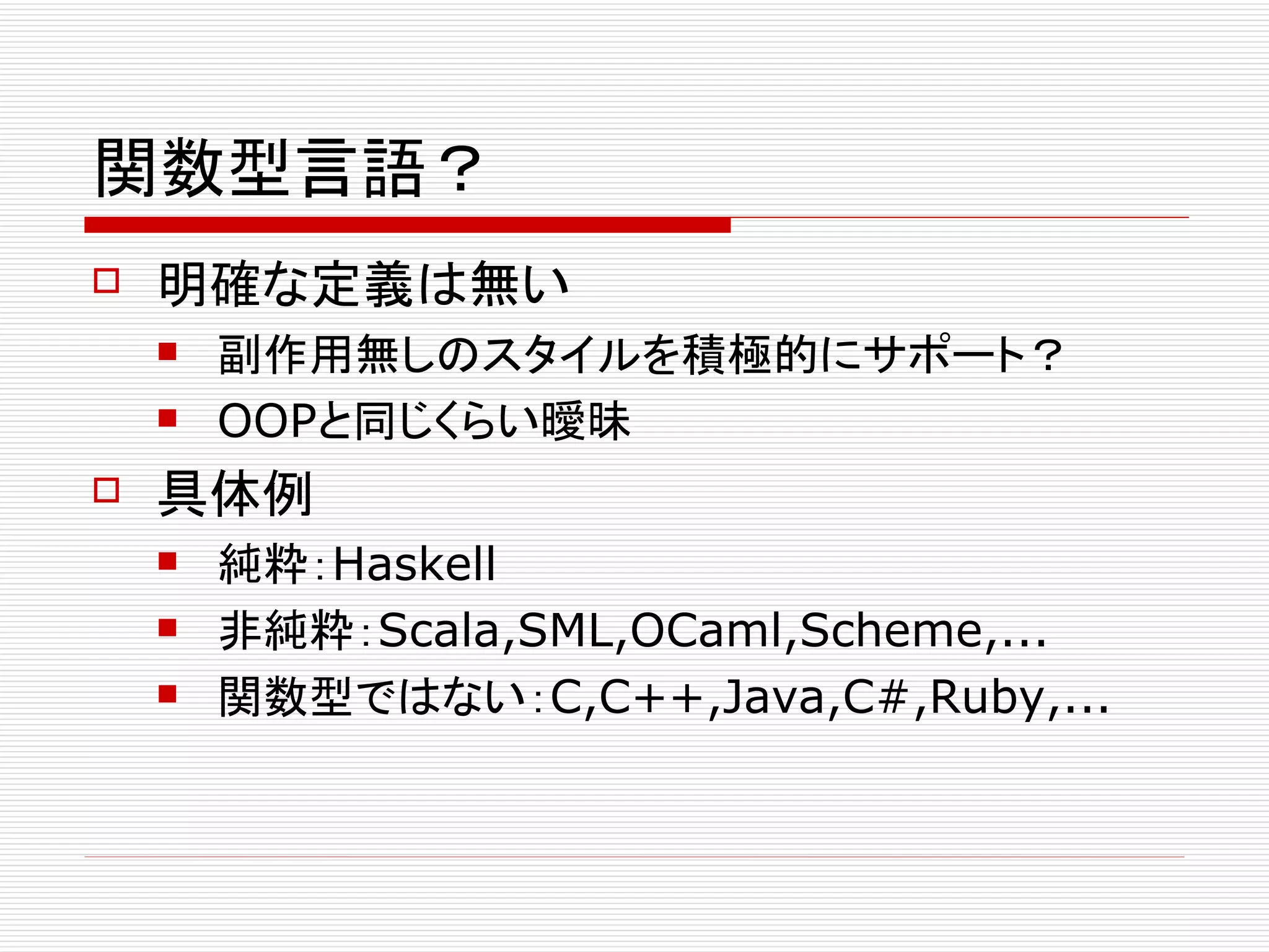 関数型言語？
   明確な定義は無い
       副作用無しのスタイルを積極的にサポート？
       OOPと同じくらい曖昧
   具体例
       純粋：Haskell
       非純粋：Scala,SML,OCaml,Scheme,...
       関数型ではない：C,C++,Java,C#,Ruby,...
 