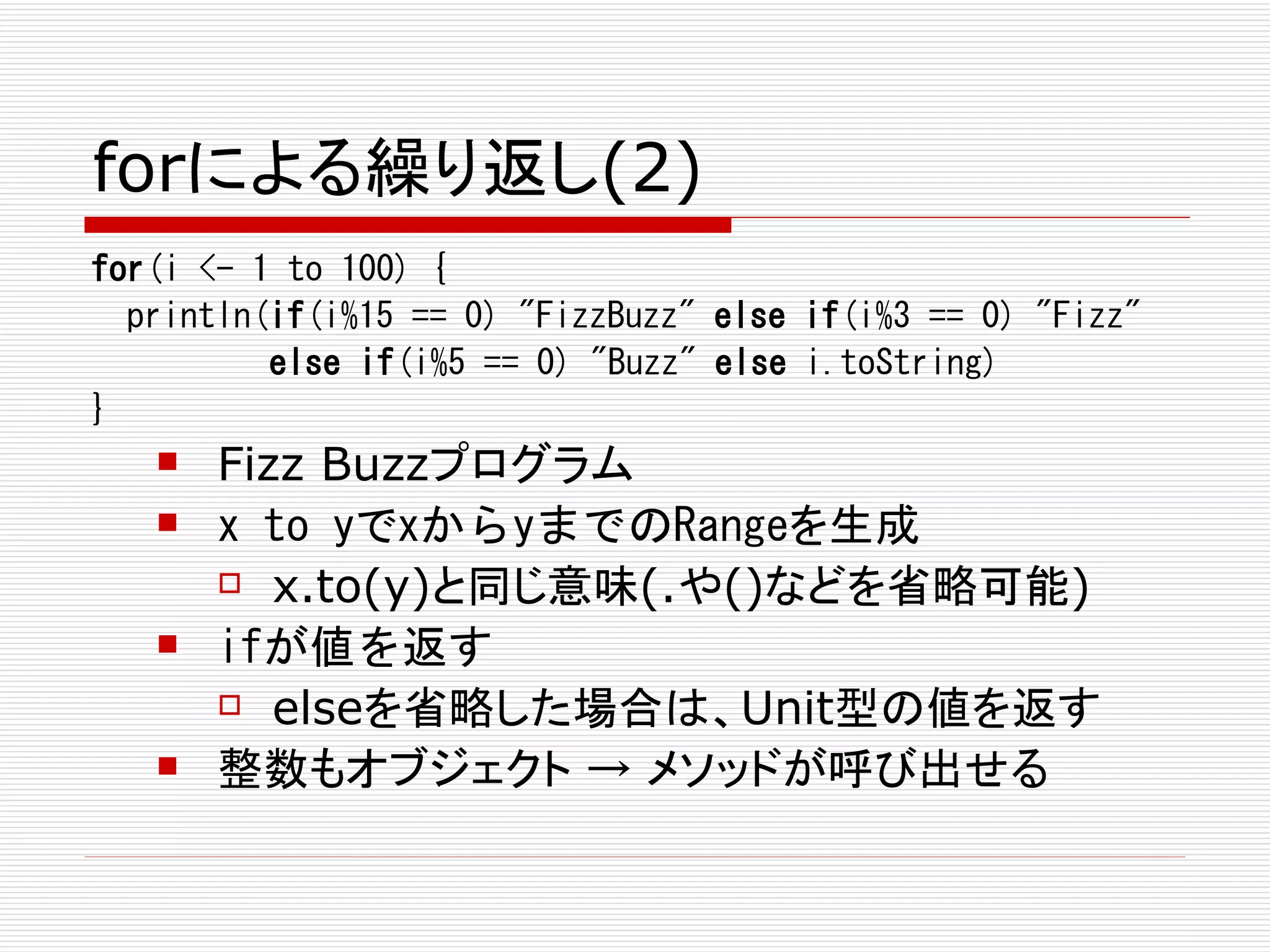 forによる繰り返し(2)
for(i <- 1 to 100) {
  println(if(i%15 == 0) "FizzBuzz" else if(i%3 == 0) "Fizz"
          else if(i%5 == 0) "Buzz" else i.toString)
}
      Fizz Buzzプログラム
      x to yでxからyまでのRangeを生成
        x.to(y)と同じ意味(.や()などを省略可能)

      ifが値を返す
        elseを省略した場合は、Unit型の値を返す

      整数もオブジェクト → メソッドが呼び出せる
 