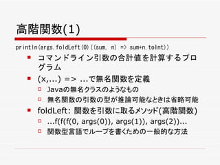高階関数(1)
println(args.foldLeft(0)((sum, n) => sum+n.toInt))
      コマンドライン引数の合計値を計算するプロ
       グラム
      (x,...) => ...で無名関数を定義
          Javaの無名クラスのようなもの
          無名関数の引数の型が推論可能なときは省略可能
      foldLeft: 関数を引数に取るメソッド(高階関数)
          ...f(f(f(0, args(0)), args(1)), args(2))...
          関数型言語でループを書くための一般的な方法
 