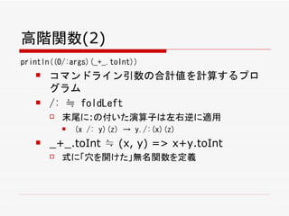 高階関数(2)
println((0/:args)(_+_.toInt))
      コマンドライン引数の合計値を計算するプロ
       グラム
      /: ≒ foldLeft
          末尾に:の付いた演算子は左右逆に適用
              (x /: y)(z) → y./:(x)(z)
      _+_.toInt ≒ (x, y) => x+y.toInt
          式に「穴を開けた」無名関数を定義
 