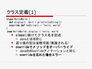 クラス定義(1)
class HelloWorld {
  def display() :Unit = println(toString())
  override def toString() = "hello, world"
}
(new HelloWorld).display // hello, world
      classに続けてクラス名を記述
        Javaとほぼ同じ

      返り値の型は省略可能(推論される)
      overrideでメソッドをオーバーライド
        Javaの@Overrideアノテーションと同じ

        overrideを忘れた場合エラー
 
