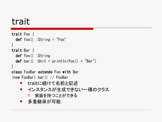 trait
trait Foo {
  def foo() :String = "Foo"
}
trait Bar {
  def foo() :String
  def bar() :Unit = println(foo() + "Bar")
}
class FooBar extends Foo with Bar
(new FooBar).bar() // FooBar
       traitに続けて名前と記述
       インスタンスが生成できない一種のクラス
           実装を持つことができる
       多重継承が可能
 