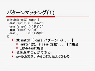パターンマッチング(1)
println(args(0) match {
  case "apple" => "りんご"
  case "grape" => "ぶどう"
  case "peach" => "桃"
  case _       => "その他"
})
      式 match { case パターン => ... }
        switch(式) { case 定数: ... }に相当

        _はdefault相当

      値を返すことができる
      switch文をより強力にしたようなもの
 
