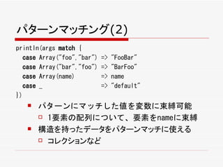 パターンマッチング(2)
println(args match {
  case Array("foo","bar")   =>   "FooBar"
  case Array("bar","foo")   =>   "BarFoo"
  case Array(name)          =>   name
  case _                    =>   "default"
})
      パターンにマッチした値を変数に束縛可能
        1要素の配列について、要素をnameに束縛

      構造を持ったデータをパターンマッチに使える
        コレクションなど
 