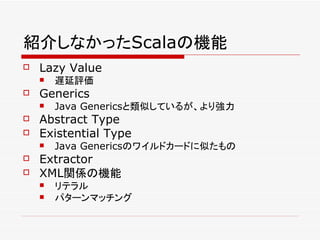 紹介しなかったScalaの機能
   Lazy Value
       遅延評価
   Generics
       Java Genericsと類似しているが、より強力
   Abstract Type
   Existential Type
       Java Genericsのワイルドカードに似たもの
   Extractor
   XML関係の機能
       リテラル
       パターンマッチング
 