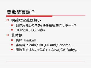 関数型言語？
   明確な定義は無い
       副作用無しのスタイルを積極的にサポート？
       OOPと同じくらい曖昧
   具体例
       純粋：Haskell
       非純粋：Scala,SML,OCaml,Scheme,...
       関数型ではない：C,C++,Java,C#,Ruby,...
 