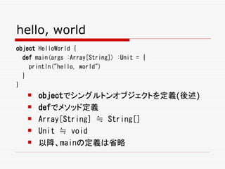hello, world
object HelloWorld {
  def main(args :Array[String]) :Unit = {
    println("hello, world")
  }
}
      objectでシングルトンオブジェクトを定義(後述)
      defでメソッド定義
      Array[String] ≒ String[]
      Unit ≒ void
      以降、mainの定義は省略
 