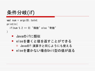 条件分岐(if)
val num = args(0).toInt
println(
  if(num % 2 == 0) "偶数" else "奇数"
)
      Javaのifに類似
      elseを書くと値を返すことができる
          Javaの?:演算子と同じようにも使える
      elseを書かない場合Unit型の値が返る
 