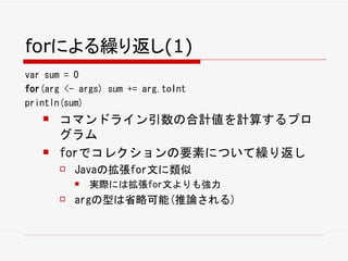 forによる繰り返し(1)
var sum = 0
for(arg <- args) sum += arg.toInt
println(sum)
      コマンドライン引数の合計値を計算するプロ
       グラム
      forでコレクションの要素について繰り返し
          Javaの拡張for文に類似
              実際には拡張for文よりも強力
          argの型は省略可能(推論される)
 