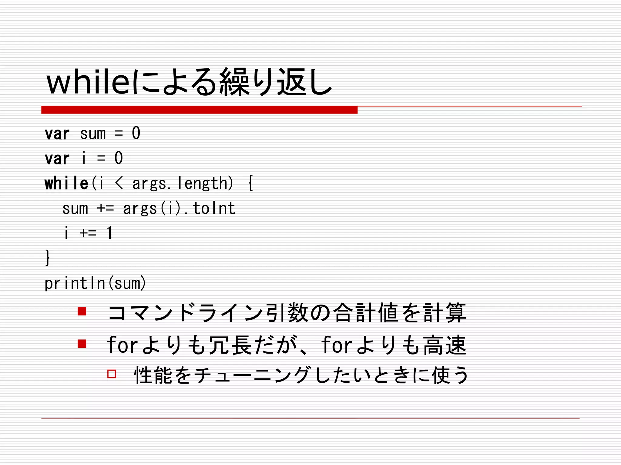 whileによる繰り返し
var sum = 0
var i = 0
while(i < args.length) {
  sum += args(i).toInt
  i += 1
}
println(sum)
      コマンドライン引数の合計値を計算
      forよりも冗長だが、forよりも高速
          性能をチューニングしたいときに使う
 