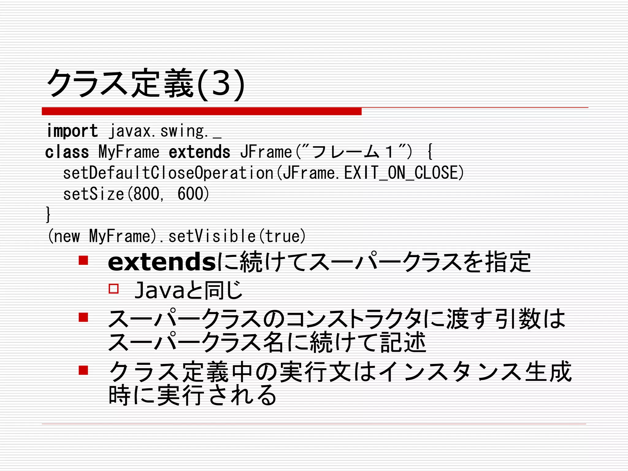 クラス定義(3)
import javax.swing._
class MyFrame extends JFrame("フレーム１") {
  setDefaultCloseOperation(JFrame.EXIT_ON_CLOSE)
  setSize(800, 600)
}
(new MyFrame).setVisible(true)
      extendsに続けてスーパークラスを指定
          Javaと同じ
      スーパークラスのコンストラクタに渡す引数は
       スーパークラス名に続けて記述
      クラス定義中の実行文はインスタンス生成
       時に実行される
 
