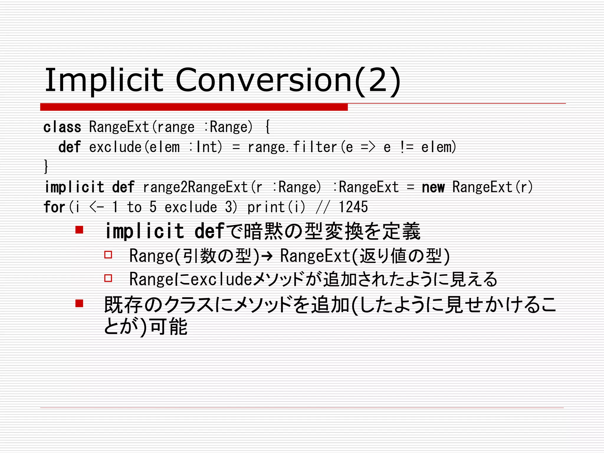 Implicit Conversion(2)
class RangeExt(range :Range) {
  def exclude(elem :Int) = range.filter(e => e != elem)
}
implicit def range2RangeExt(r :Range) :RangeExt = new RangeExt(r)
for(i <- 1 to 5 exclude 3) print(i) // 1245
       implicit defで暗黙の型変換を定義
           Range(引数の型)→ RangeExt(返り値の型)
           Rangeにexcludeメソッドが追加されたように見える
       既存のクラスにメソッドを追加(したように見せかけるこ
        とが)可能
 