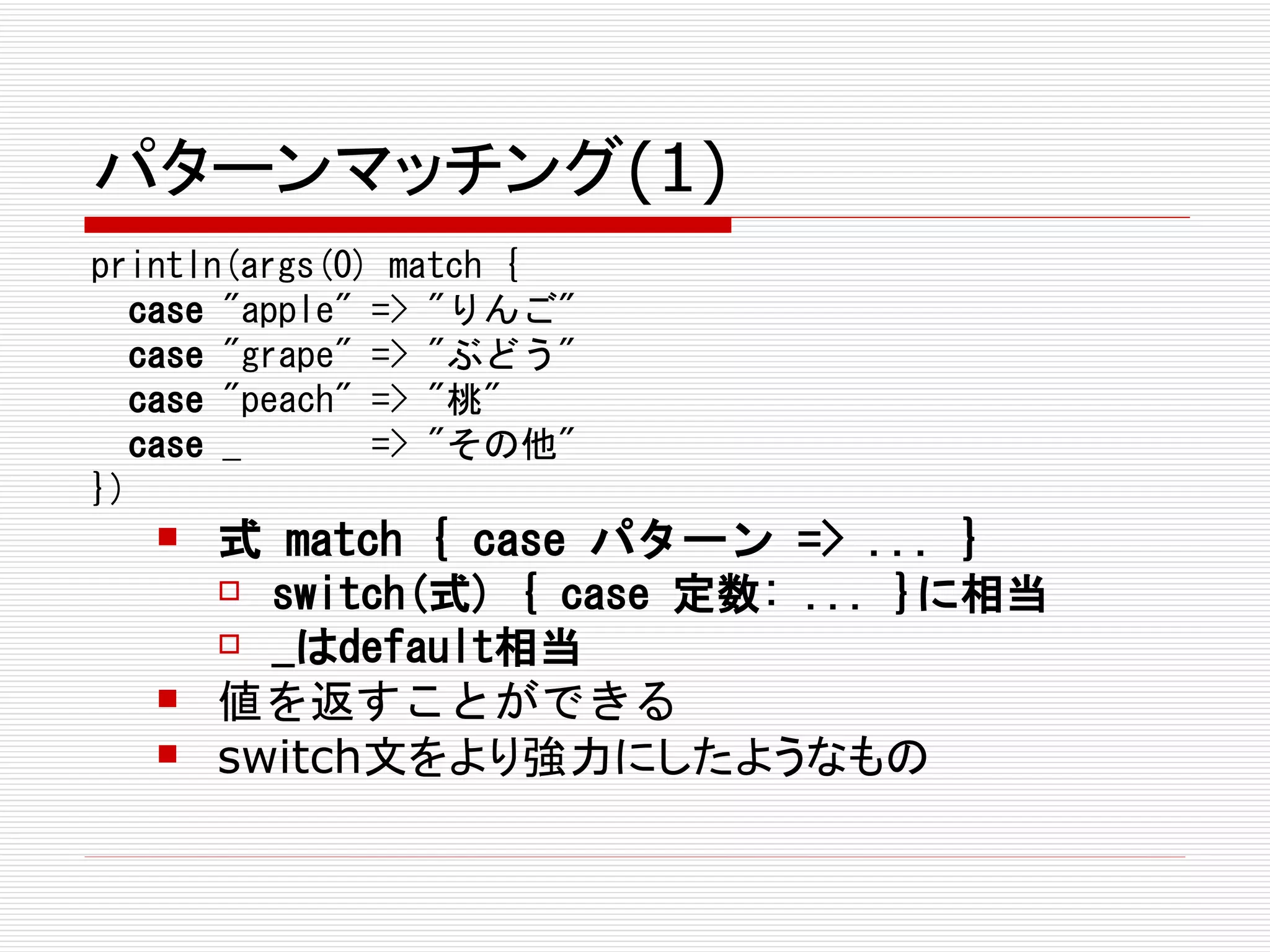 パターンマッチング(1)
println(args(0) match {
  case "apple" => "りんご"
  case "grape" => "ぶどう"
  case "peach" => "桃"
  case _       => "その他"
})
      式 match { case パターン => ... }
        switch(式) { case 定数: ... }に相当

        _はdefault相当

      値を返すことができる
      switch文をより強力にしたようなもの
 