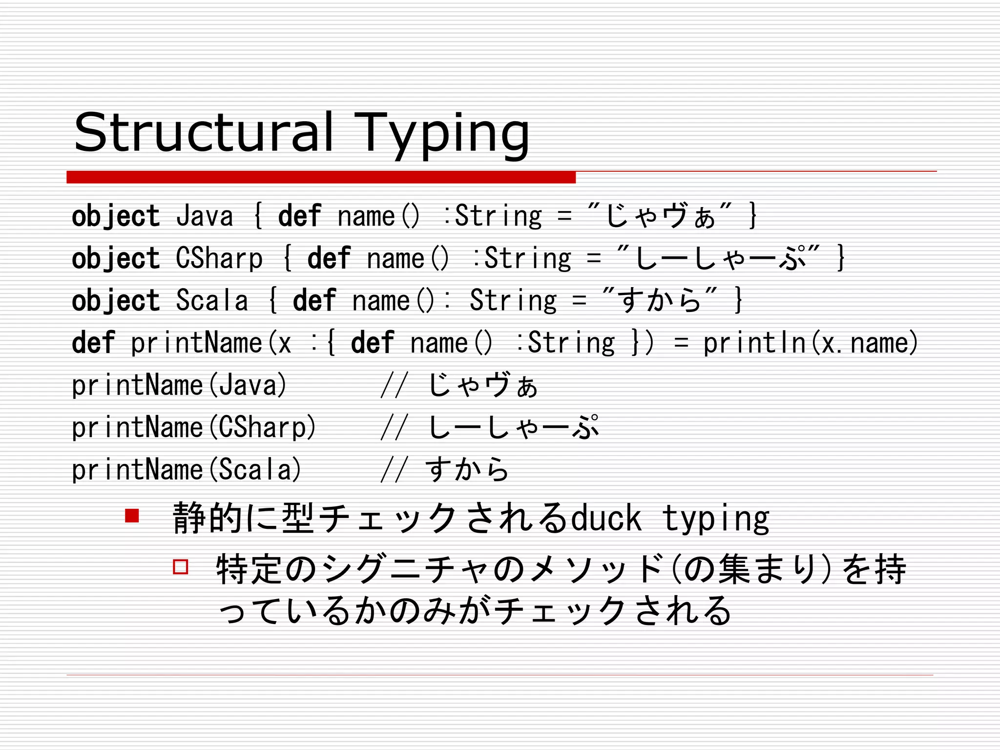 Structural Typing
object Java { def name() :String = "じゃヴぁ" }
object CSharp { def name() :String = "しーしゃーぷ" }
object Scala { def name(): String = "すから" }
def printName(x :{ def name() :String }) = println(x.name)
printName(Java)      // じゃヴぁ
printName(CSharp)    // しーしゃーぷ
printName(Scala)     // すから
      静的に型チェックされるduck typing
        特定のシグニチャのメソッド(の集まり)を持

         っているかのみがチェックされる
 