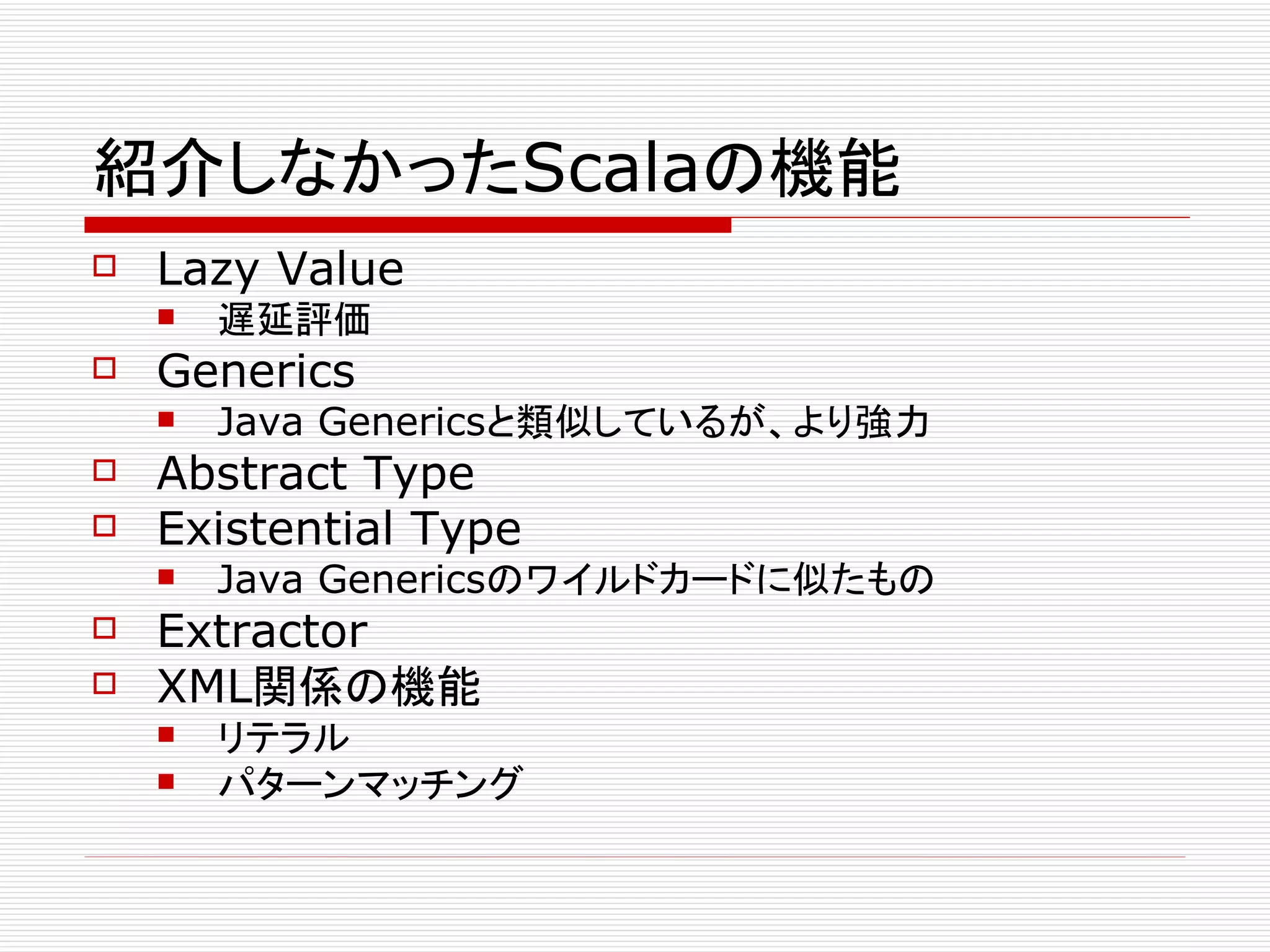紹介しなかったScalaの機能
   Lazy Value
       遅延評価
   Generics
       Java Genericsと類似しているが、より強力
   Abstract Type
   Existential Type
       Java Genericsのワイルドカードに似たもの
   Extractor
   XML関係の機能
       リテラル
       パターンマッチング
 