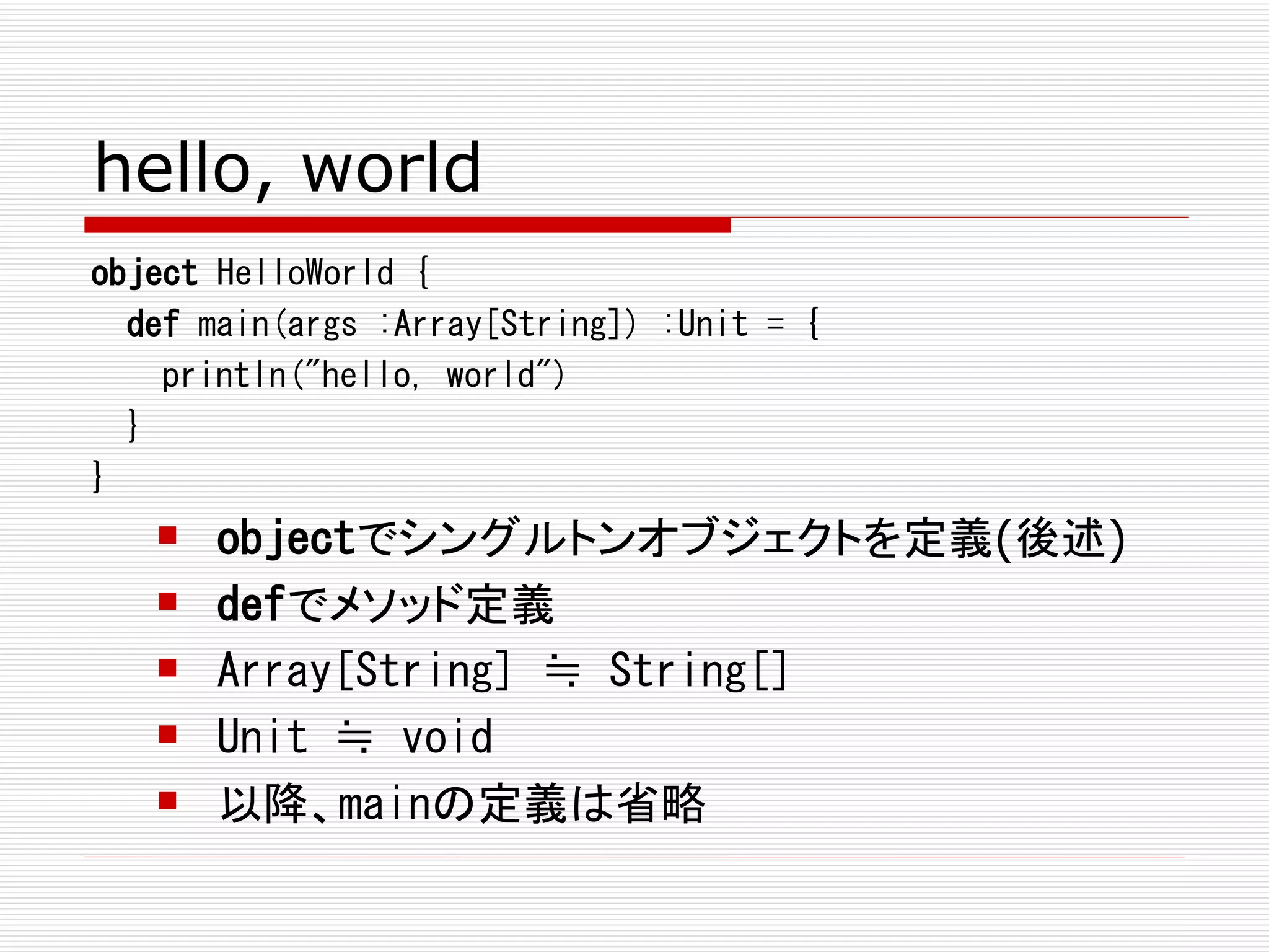 hello, world
object HelloWorld {
  def main(args :Array[String]) :Unit = {
    println("hello, world")
  }
}
      objectでシングルトンオブジェクトを定義(後述)
      defでメソッド定義
      Array[String] ≒ String[]
      Unit ≒ void
      以降、mainの定義は省略
 