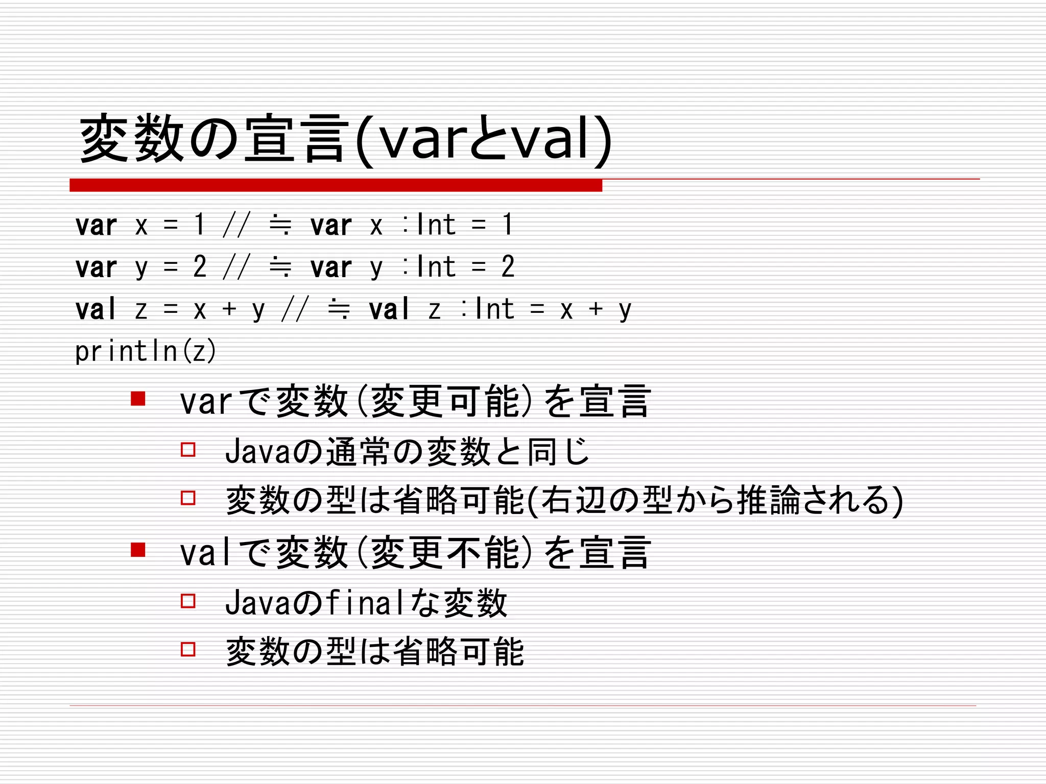 変数の宣言(varとval)
var x = 1 // ≒ var x :Int = 1
var y = 2 // ≒ var y :Int = 2
val z = x + y // ≒ val z :Int = x + y
println(z)
      varで変数(変更可能)を宣言
          Javaの通常の変数と同じ
          変数の型は省略可能(右辺の型から推論される)
      valで変数(変更不能)を宣言
          Javaのfinalな変数
          変数の型は省略可能
 