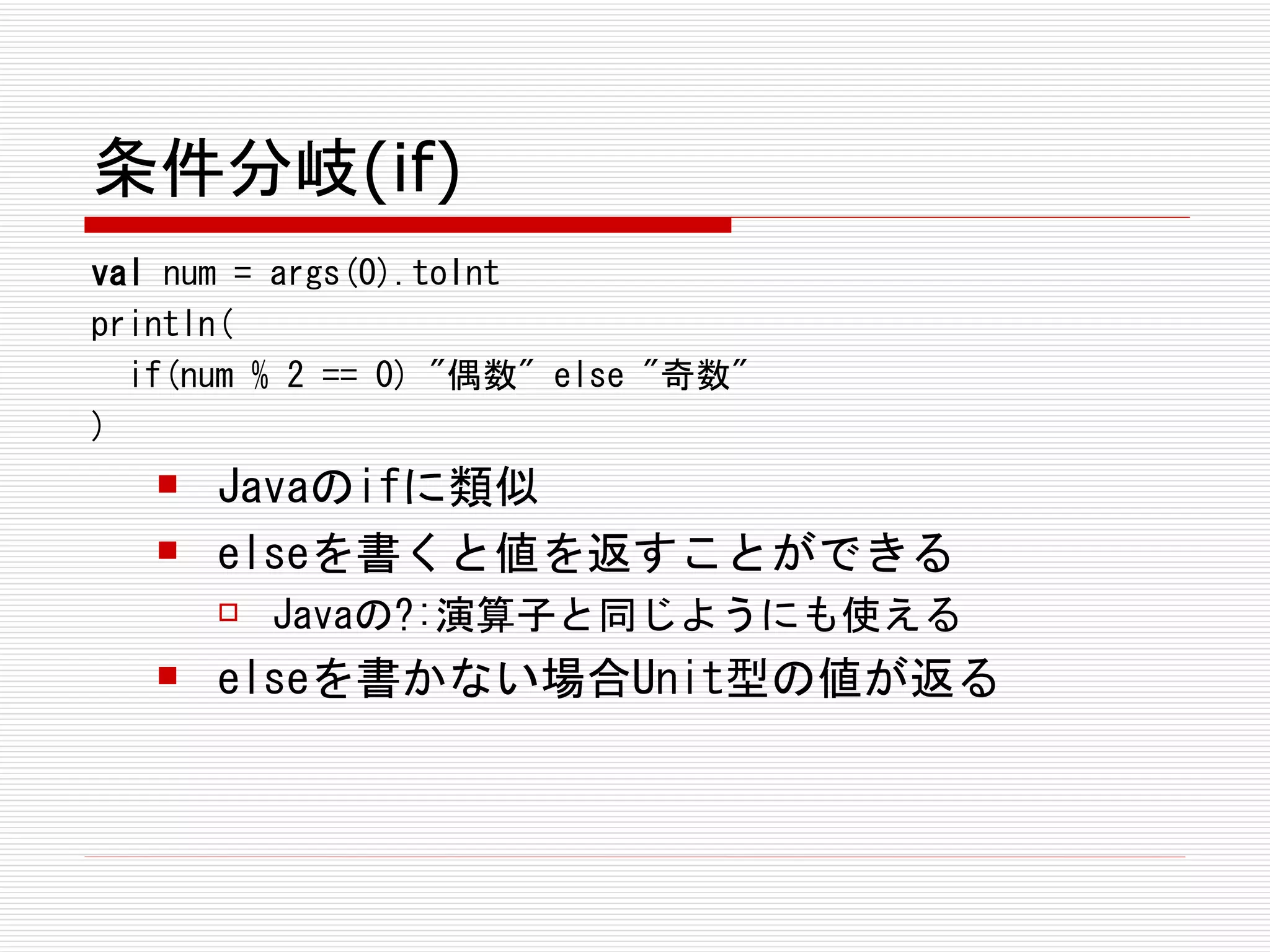 条件分岐(if)
val num = args(0).toInt
println(
  if(num % 2 == 0) "偶数" else "奇数"
)
      Javaのifに類似
      elseを書くと値を返すことができる
          Javaの?:演算子と同じようにも使える
      elseを書かない場合Unit型の値が返る
 