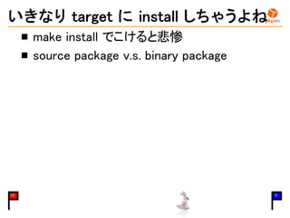 いきなり target に install しちゃうよね
make install でこけると悲惨
source package v.s. binary package
10 15
 
