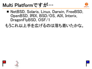 Multi Platformですが…
NetBSD, Solaris, Linux, Darwin, FreeBSD,
OpenBSD, IRIX, BSD/OS, AIX, Interix,
DragonFlyBSD, OSF/1
もうこれ以上手を広げるのは落ち着いたかな。
03 15
 