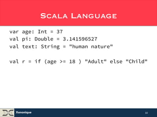 Xenonique 
Scala Language 
var age: Int = 37 
val pi: Double = 3.141596527 
val text: String = "human nature" 
val r = if (age >= 18 ) "Adult" else "Child" 
10 
 