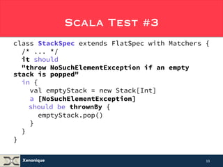 Xenonique 
Scala Test #3 
class StackSpec extends FlatSpec with Matchers { 
/* ... */ 
it should 
"throw NoSuchElementException if an empty 
stack is popped" 
in { 
val emptyStack = new Stack[Int] 
a [NoSuchElementException] 
should be thrownBy { 
emptyStack.pop() 
} 
} 
} 
13 
 