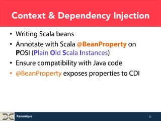 Context & Dependency Injection 
• Writing Scala beans 
• Annotate with Scala @BeanProperty on 
POSI (Plain Old Scala Instances) 
• Ensure compatibility with Java code 
• @BeanProperty exposes properties to CDI 
Xenonique 
17 
 