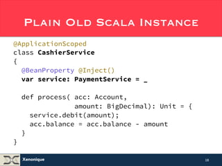 Plain Old Scala Instance 
@ApplicationScoped 
class CashierService 
{ 
@BeanProperty @Inject() 
var service: PaymentService = _ 
def process( acc: Account, 
Xenonique 
amount: BigDecimal): Unit = { 
service.debit(amount); 
acc.balance = acc.balance - amount 
} 
} 
18 
 