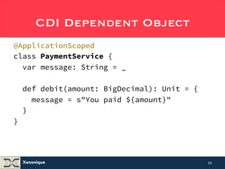 CDI Dependent Object 
@ApplicationScoped 
class PaymentService { 
var message: String = _ 
def debit(amount: BigDecimal): Unit = { 
message = s"You paid ${amount}" 
} 
} 
// Note String interpolators 
Xenonique 
19 
 