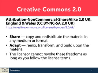 Creative Commons 2.0 
Attribution-NonCommercial-ShareAlike 2.0 UK: 
England & Wales (CC BY-NC-SA 2.0 UK) 
https://creativecommons.org/licenses/by-nc-sa/2.0/uk/ 
• Share — copy and redistribute the material in 
any medium or format 
• Adapt — remix, transform, and build upon the 
material 
• The licensor cannot revoke these freedoms as 
long as you follow the license terms. 
Xenonique 
2 
 