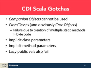 Xenonique 
CDI Scala Gotchas 
• Companion Objects cannot be used 
• Case Classes (and obviously Case Objects) 
– Failure due to creation of multiple static methods 
in byte code 
• Implicit class parameters 
• Implicit method parameters 
• Lazy public vals also fail 
21 
 