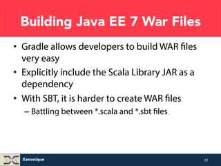 Building Java EE 7 War Files 
• Gradle allows developers to build WAR files 
very easy and also add customisation 
• Explicitly include the Scala Library JAR as a 
dependency 
• With SBT, it is harder to create WAR files 
– Battling between *.scala and *.sbt files 
Xenonique 
22 
 