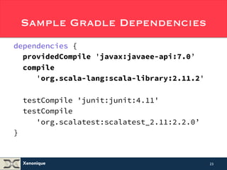 Sample Gradle Dependencies 
dependencies { 
providedCompile 'javax:javaee-api:7.0’ 
compile 
'org.scala-lang:scala-library:2.11.2' 
testCompile 'junit:junit:4.11' 
testCompile 
'org.scalatest:scalatest_2.11:2.2.0’ 
Xenonique 
} 
23 
 