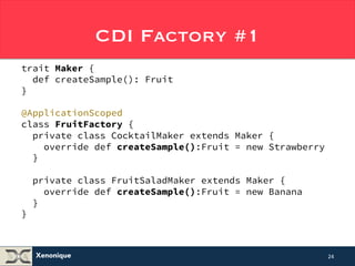 Xenonique 
CDI Factory #1 
trait Maker { 
def createSample(): Fruit 
} 
@ApplicationScoped 
class FruitFactory { 
private class CocktailMaker extends Maker { 
override def createSample():Fruit = new Strawberry 
} 
private class FruitSaladMaker extends Maker { 
override def createSample():Fruit = new Banana 
} 
} 
24 
 
