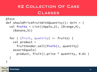 #2 Collection Of Case 
Xenonique 
Classes 
@Test 
def shouldPriceFruitWithQuantity(): Unit = { 
val fruits = List((Apple,2), (Orange,4), 
(Banana,5)) 
for ( (fruit, quantity) <- fruits) { 
val product = 
fruitVendor.sell(fruit(), quantity) 
assertEquals( 
product, fruit().price * quantity, 0.01 ) 
} 
} 
28 
 