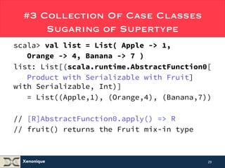 #3 Collection Of Case Classes 
Xenonique 
Sugaring of Supertype 
scala> val list = List( Apple -> 1, 
Orange -> 4, Banana -> 7 ) 
list: List[(scala.runtime.AbstractFunction0[ 
Product with Serializable with Fruit] 
with Serializable, Int)] 
= List((Apple,1), (Orange,4), (Banana,7)) 
// [R]AbstractFunction0.apply() => R 
// fruit() returns the Fruit mix-in type 
29 
 