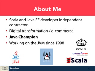 Xenonique 
About Me 
• Scala and Java EE developer independent 
contractor 
• Digital transformation / e-commerce 
• Java Champion 
• Working on the JVM since 1998 
3 
 