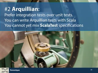 Xenonique 
30 
#2 Arquillian: 
Prefer integration tests over unit tests. 
You can write Arquillian tests with Scala 
You cannot yet mix ScalaTest specifications 
 