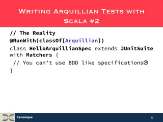 Writing Arquillian Tests with 
Xenonique 
Scala #2 
// The Reality of the Situation in 2014 
@RunWith(classOf[Arquillian]) 
class HelloArquillianSpec extends JUnitSuite 
with Matchers { 
// You can’t use BDD like specificationsL 
} 
32 
 
