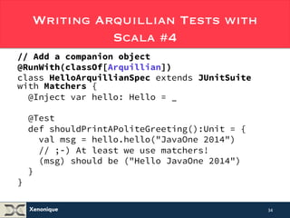 Writing Arquillian Tests with 
Xenonique 
Scala #4 
// Add a companion object 
@RunWith(classOf[Arquillian]) 
class HelloArquillianSpec extends JUnitSuite 
with Matchers { 
@Inject var hello: Hello = _ 
@Test 
def shouldPrintAPoliteGreeting():Unit = { 
val msg = hello.hello("JavaOne 2014") 
// ;-) At least, we can use matchers! 
(msg) should be ("Hello JavaOne 2014") 
} 
} 
34 
 
