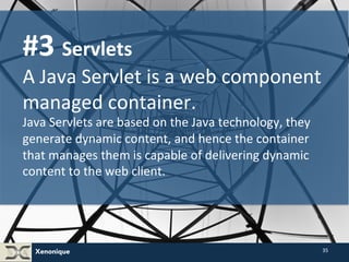Xenonique 
35 
#3 
Servlets 
A 
Java 
Servlet 
is 
a 
web 
component 
managed 
container. 
Java 
Servlets 
are 
based 
on 
the 
Java 
technology, 
they 
generate 
dynamic 
content, 
and 
hence 
the 
container 
that 
manages 
them 
is 
capable 
of 
delivering 
dynamic 
content 
to 
the 
web 
client. 
 